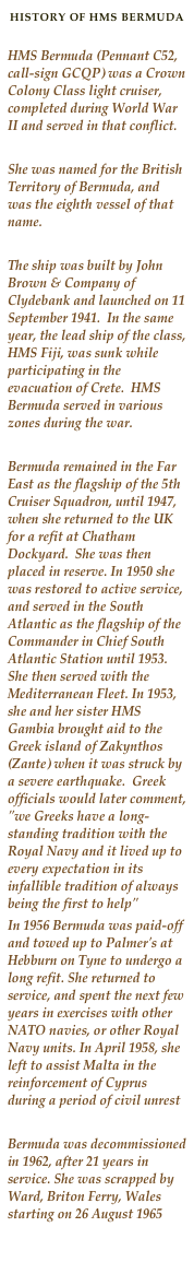 HISTORY OF HMS BERMUDA

HMS Bermuda (Pennant C52, call-sign GCQP) was a Crown Colony Class light cruiser, completed during World War II and served in that conflict. 

She was named for the British Territory of Bermuda, and was the eighth vessel of that name.

The ship was built by John Brown & Company of Clydebank and launched on 11 September 1941.  In the same year, the lead ship of the class, HMS Fiji, was sunk while participating in the evacuation of Crete.  HMS Bermuda served in various zones during the war.

Bermuda remained in the Far East as the flagship of the 5th Cruiser Squadron, until 1947, when she returned to the UK for a refit at Chatham Dockyard.  She was then placed in reserve. In 1950 she was restored to active service, and served in the South Atlantic as the flagship of the Commander in Chief South Atlantic Station until 1953.   She then served with the Mediterranean Fleet. In 1953, she and her sister HMS Gambia brought aid to the Greek island of Zakynthos (Zante) when it was struck by a severe earthquake.  Greek officials would later comment, "we Greeks have a long-standing tradition with the Royal Navy and it lived up to every expectation in its infallible tradition of always being the first to help"In 1956 Bermuda was paid-off and towed up to Palmer's at Hebburn on Tyne to undergo a long refit. She returned to service, and spent the next few years in exercises with other NATO navies, or other Royal Navy units. In April 1958, she left to assist Malta in the reinforcement of Cyprus during a period of civil unrest
Bermuda was decommissioned in 1962, after 21 years in service. She was scrapped by Ward, Briton Ferry, Wales starting on 26 August 1965
