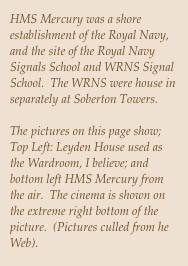 HMS Mercury was a shore establishment of the Royal Navy, and the site of the Royal Navy Signals School and WRNS Signal School.  The WRNS were house in separately at Soberton Towers.

The pictures on this page show; Top Left: Leyden House used as the Wardroom, I believe; and bottom left HMS Mercury from the air.  The cinema is shown on the extreme right bottom of the picture.  (Pictures culled from he Web).

